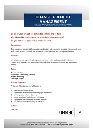CHANGE PROJECT
                                       MANAGEMENT
                                     CHANGE MANAGEMENT ACADEMY PROGRAMME




Do all of your project get completed on-time and in-full?
Would you like to sharpen your project management skills?
Do you believe in continuous improvement?

Target Group

This programme is designed for managers, and leaders with experience of project management, who
wish to take time out to refresh and renew their focus on leading change projects effectively
             time-out                                                             effectively.

Approach

We take a practical approach to this programme, encouraging participants to bring their own
challenges to the table, and work on them throughout the programme, enabling real solutions to
emerge.

Topics

Project Initiation
Directing & Controlling A Project
Project Planning
Closing A Project

Training Obj ti
T i i Objectives

At the end of this training you will be able to:

1.   Define project management
2.   Understand what is important about project leadership
3.   Revisit project initiation & start-up
4.
4    Direct and control projects more effectively
5.   Understand the leaders role in project planning
6.   Decommission and close projects effectively

Duration

One Day




                    If you would like to discuss any one of our programmes
             please call on +44 (0)118 949 7721 or email info@dooruk.com
 