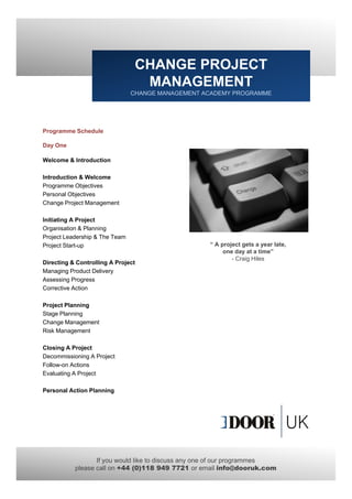 CHANGE PROJECT
                                  MANAGEMENT
                                CHANGE MANAGEMENT ACADEMY PROGRAMME




Programme Schedule
   g

Day One

Welcome & Introduction

Introduction & Welcome
Programme Objectives
Personal Objectives
Change Project Management

Initiating A Project
Organisation & Planning
Project Leadership & The Team
Project Start-up                                   “ A project gets a year late,
                                                        one d at a time”
                                                             day t ti ”
                                                           - Craig Hiles
Directing & Controlling A Project
Managing Product Delivery
Assessing Progress
Corrective Action

Project Planning
  oject a      g
Stage Planning
Change Management
Risk Management

Closing A Project
Decommissioning A Project
Follow-on
Follow on Actions
Evaluating A Project

Personal Action Planning




                  If you would like to discuss any one of our programmes
           please call on +44 (0)118 949 7721 or email info@dooruk.com
 