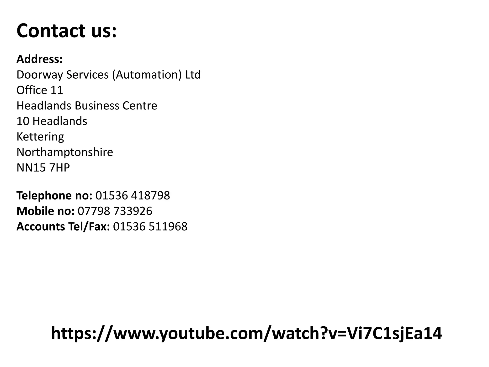 https://www.youtube.com/watch?v=Vi7C1sjEa14
Contact us:
Address:
Doorway Services (Automation) Ltd
Office 11
Headlands Business Centre
10 Headlands
Kettering
Northamptonshire
NN15 7HP
Telephone no: 01536 418798
Mobile no: 07798 733926
Accounts Tel/Fax: 01536 511968
 