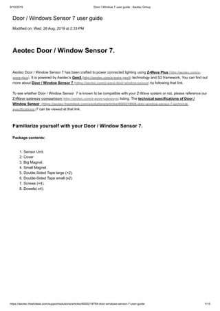 9/10/2019 Door / Window 7 user guide : Aeotec Group
https://aeotec.freshdesk.com/support/solutions/articles/6000218764-door-windows-sensor-7-user-guide 1/10
Door / Windows Sensor 7 user guide
Modified on: Wed, 28 Aug, 2019 at 2:33 PM
Aeotec Door / Window Sensor 7.
Aeotec Door / Window Sensor 7 has been crafted to power connected lighting using Z-Wave Plus (http://aeotec.com/z-
wave-plus). It is powered by Aeotec’s Gen5 (http://aeotec.com/z-wave-gen5) technology and S2 framework. You can find out
more about Door / Window Sensor 7 (https://aeotec.com/z-wave-door-window-sensor) by following that link.
To see whether Door / Window Sensor 7 is known to be compatible with your Z-Wave system or not, please reference our
Z-Wave gateway comparison (http://aeotec.com/z-wave-gateways) listing. The technical specifications of Door /
Window Sensor (https://aeotec.freshdesk.com/a/solutions/articles/6000218908-door-window-sensor-7-technical-
specifications-)7 can be viewed at that link.
Familiarize yourself with your Door / Window Sensor 7.
Package contents:
1. Sensor Unit.
2. Cover
3. Big Magnet.
4. Small Magnet.
5. Double-Sided Tape large (×2).
6. Double-Sided Tape small (x2).
7. Screws (×4).
8. Dowels( x4).
 