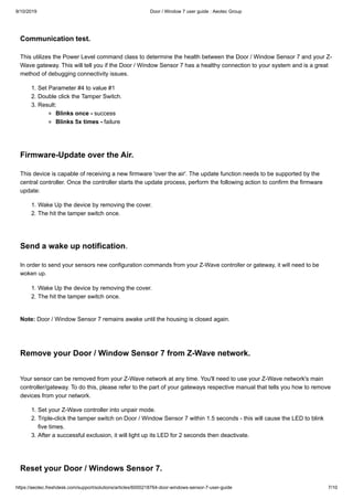 9/10/2019 Door / Window 7 user guide : Aeotec Group
https://aeotec.freshdesk.com/support/solutions/articles/6000218764-door-windows-sensor-7-user-guide 7/10
Communication test.
This utilizes the Power Level command class to determine the health between the Door / Window Sensor 7 and your Z-
Wave gateway. This will tell you if the Door / Window Sensor 7 has a healthy connection to your system and is a great
method of debugging connectivity issues.
1. Set Parameter #4 to value #1
2. Double click the Tamper Switch.
3. Result:
Blinks once - success
Blinks 5x times - failure
Firmware-Update over the Air.
This device is capable of receiving a new firmware 'over the air'. The update function needs to be supported by the
central controller. Once the controller starts the update process, perform the following action to confirm the firmware
update:
1. Wake Up the device by removing the cover.
2. The hit the tamper switch once.
Send a wake up notification.
In order to send your sensors new configuration commands from your Z-Wave controller or gateway, it will need to be
woken up.
1. Wake Up the device by removing the cover.
2. The hit the tamper switch once.
Note: Door / Window Sensor 7 remains awake until the housing is closed again.
Remove your Door / Window Sensor 7 from Z-Wave network.
Your sensor can be removed from your Z-Wave network at any time. You'll need to use your Z-Wave network's main
controller/gateway. To do this, please refer to the part of your gateways respective manual that tells you how to remove
devices from your network.
1. Set your Z-Wave controller into unpair mode.
2. Triple-click the tamper switch on Door / Window Sensor 7 within 1.5 seconds - this will cause the LED to blink
five times.
3. After a successful exclusion, it will light up its LED for 2 seconds then deactivate.
Reset your Door / Windows Sensor 7.
 