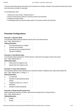 9/10/2019 Door / Window 7 user guide : Aeotec Group
https://aeotec.freshdesk.com/support/solutions/articles/6000218764-door-windows-sensor-7-user-guide 8/10
This device also allows being reset without any involvement of a Z-Wave controller. This procedure should only be used
when the primary controller is inoperable.
To manually factory reset:
1. Remove the cover of Door / Window Sensor 7
2. Press and hold tamper switch for 5 seconds until the red LED blinks.
3. Release the tamper switch
4. Immediately press and hold the tamper switch for 5 seconds until the red LED blinks.
Parameter Configurations.
Parameter 1: Operation Mode.
This parameter allows switching between internal sensor and external sensor.
Size: 1 Byte, Default Value: 0
Setting Description
0
the internal hall sensor is enabled
(external input disabled)
1
the external input is enabled (internal
hall sensor disabled)
Parameter 2: Door/Window State.
This parameter allows setting Door / Window Sensor 7 state when the magnet is close to the sensor.
Size: 1 Byte, Default Value: 0
Setting Description
0 closed when the magnet is near
1 opened when the magnet is near
Parameter 3: Visual LED Indications.
This parameter defines events indicated by the visual LED indicator. Disabling events might extend battery life.
Size: 1 Byte, Default Value: 7, Range: 0 - 7
Setting Description
0 no indications
1
indication of opening/closing status
change
2
indication of wake up (1 x click or
periodical)
4 indication of device tampering
Parameter 4: Range test after double click.
Allows enabling the activation of Z-Wave range test with double click of a Tamper Switch 2.
Size: 1 Byte, Default Value: 0
Setting Description
0 Disable
1 Enable
 