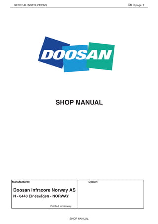 GENERAL INSTRUCTIONS
SHOP MANUAL
Ch 0 page 1
Manufacturer:	 	 	 	 Dealer:
	 	 	 Printed in Norway
Doosan Infracore Norway AS
N - 6440 Elnesvågen - NORWAY
SHOP MANUAL
 