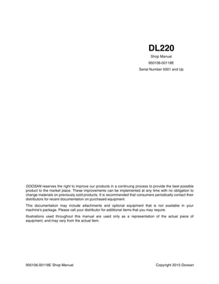 950106-00118E Shop Manual Copyright 2010 Doosan
DOOSAN reserves the right to improve our products in a continuing process to provide the best possible
product to the market place. These improvements can be implemented at any time with no obligation to
change materials on previously sold products. It is recommended that consumers periodically contact their
distributors for recent documentation on purchased equipment.
This documentation may include attachments and optional equipment that is not available in your
machine's package. Please call your distributor for additional items that you may require.
Illustrations used throughout this manual are used only as a representation of the actual piece of
equipment, and may vary from the actual item.
Shop Manual
950106-00118E
Serial Number 5001 and Up
DL220
 