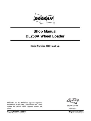 Original Instructions
Copyright DOOSAN 2012
Serial Number 10001 and Up
Shop Manual
DL250A Wheel Loader
950106-00788E
June 2012
DOOSAN and the DOOSAN logo are registered
trademarks of DOOSAN Corporation in the United
States and various other countries around the
world.
 