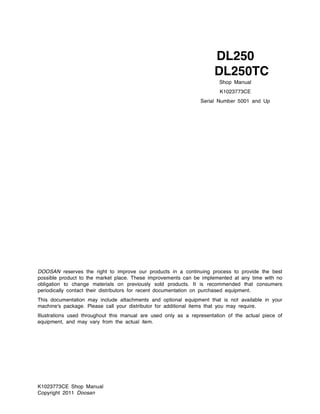 K1023773CE Shop Manual
Copyright 2011 Doosan
DOOSAN reserves the right to improve our products in a continuing process to provide the best
possible product to the market place. These improvements can be implemented at any time with no
obligation to change materials on previously sold products. It is recommended that consumers
periodically contact their distributors for recent documentation on purchased equipment.
This documentation may include attachments and optional equipment that is not available in your
machine's package. Please call your distributor for additional items that you may require.
Illustrations used throughout this manual are used only as a representation of the actual piece of
equipment, and may vary from the actual item.
Shop Manual
K1023773CE
Serial Number 5001 and Up
DL250
DL250TC
 