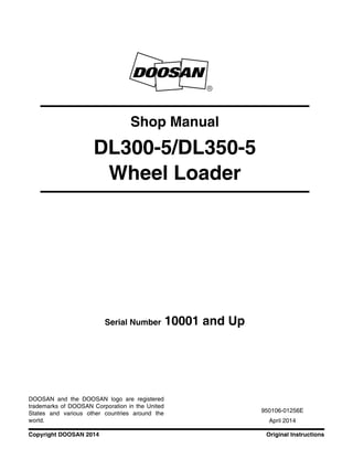 Original InstructionsCopyright DOOSAN 2014
Serial Number 10001 and Up
Shop Manual
DL300-5/DL350-5
Wheel Loader
950106-01256E
April 2014
DOOSAN and the DOOSAN logo are registered
trademarks of DOOSAN Corporation in the United
States and various other countries around the
world.
 