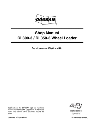 Original InstructionsCopyright DOOSAN 2012
Serial Number 10001 and Up
Shop Manual
DL300-3 / DL350-3 Wheel Loader
950106-00431E
April 2012
DOOSAN and the DOOSAN logo are registered
trademarks of DOOSAN Corporation in the United
States and various other countries around the
world.
 