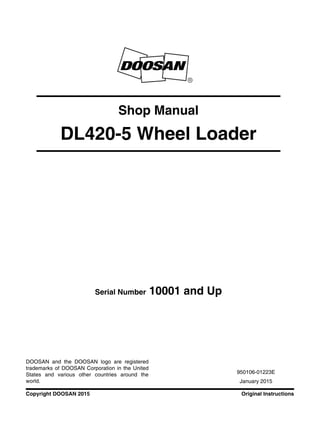 Original InstructionsCopyright DOOSAN 2015
Serial Number 10001 and Up
Shop Manual
DL420-5 Wheel Loader
950106-01223E
January 2015
DOOSAN and the DOOSAN logo are registered
trademarks of DOOSAN Corporation in the United
States and various other countries around the
world.
 