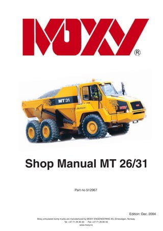 Shop Manual MT 26/31
Part no 512967
Moxy articulated dump trucks are manufactured by MOXY ENGENEERING AS, Elnesvågen, Norway.
Tel. +47 71 26 85 00 Fax +47 71 26 85 50
www.moxy.no
Edition: Dec. 2004
 