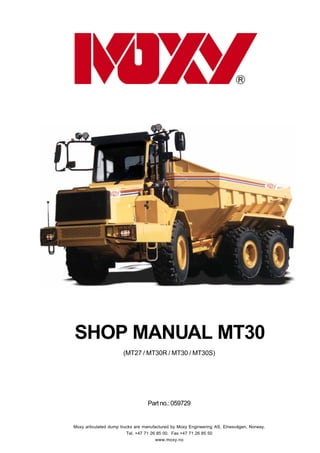 0.0.1GENERALINSTRUCTIONS
SHOP MANUAL MT 30 - 04.98
Partno.:059729
SHOP MANUAL MT30
(MT27 / MT30R / MT30 / MT30S)
Moxy articulated dump trucks are manufactured by Moxy Engineering AS, Elnesvågen, Norway.
Tel. +47 71 26 85 00. Fax +47 71 26 85 50
www.moxy.no
 
