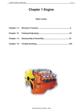 1.1.1STRUCTURE & FUNCTION
SHOP MANUAL MT40B - 06.99
Chapter 1 Engine
Main Index
Chapter 1.1 Structure Function ..............................................................3
Chapter 12 Testing & Adjusting..............................................................33
Chapter 1.3 Disassembly & Assembly...................................................57
Chapter 1.5 Trouble shooting..................................................................163
 