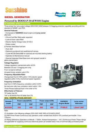 DIESEL GENERATOR
Powered by DOOSAN DAEWOO Engine
STANDARD SPECIFICATION
Three phase four wire,output voltage 400V/230V,50HZ,between 0.8 lagging,protection capability according with the
standard of NAME1 and IP23.
General Features:
ΔComposed of DAEWOO diesel engine and Leroy somer
alternator
ΔOil and fuel filter fitted,water separator
ΔLube-oil drain valve fitted
ΔElectric Starter Charge motor 24 VD.C
ΔWater-cooled
Δ Painted steel Base fuel tank
ΔAuto start
ΔOptional soundproof and weatherproof canopy
Δ3 pole MCCB-Delixi(ABB for optional),set mounted starting battery
ΔOperation & Maintenance manual
ΔSpecial Integrated Steel Base tank and sprayed overall in
gloss enamel paint
Voltage Regulation
Voltage regulation maintanined within ±0.5%
Between 0.8 and 1.0 lagging and unity
From no load to full load
At speed droop variation upto 4.5%
Frequency Adjustable Ratio
Change load from 0-100%,within 1.0%( electric speed
regulator),within 4.5%( mechanical speed regulator)
Frequency Undulation
load from 0-100%,frequency undulation within 0.25%
No load wire volts max undulation ration within 1.8%
Three Phrase balanced load in the order of 5%
Effect factor of Telecom
TIF better than 50
THF to IEC60034 Part 40 better than 2%
50HZ, 1500RPM,3-PHASE,400V/230V

 Gensets           Power output(KVA)              Power output (KW)            DAEWOO              Leroy somer
  model             PRP              ESP          PRP            ESP         Engine Model           Alternator

 M-D550             550              440          500            400            P180LE            LSA47.2M7
Note:
(1) Available in the following voltages:220V-240V AND 380V-415V(440V)-50HZ
(2) PRP:Prime Power-Continuous duty operation,under variable load 24/24-h-10% overload permissible 1 hour
/12hours.
(3) Rating Definitions (Operation at Altitude ≤1000m, Ambient temperature ≤ 40℃)Continuous Power.These ratings
are applicable for supplying continuous electrical power (at variable load) in lieu of commercially purchased power.


Engine & Alternator
 
