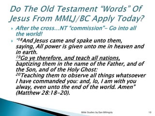  After the cross…NT “commission”- Go into all
the world!
 “18And Jesus came and spake unto them,
saying, All power is given unto me in heaven and
in earth.
19Go ye therefore, and teach all nations,
baptizing them in the name of the Father, and of
the Son, and of the Holy Ghost:
20Teaching them to observe all things whatsoever
I have commanded you: and, lo, I am with you
alway, even unto the end of the world. Amen”
(Matthew 28:18-20).
10Bible Studies by Dan Billingsly
 