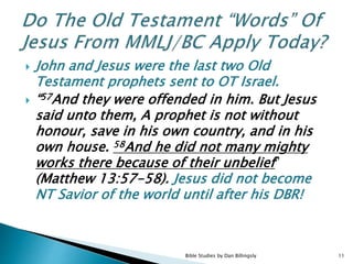  John and Jesus were the last two Old
Testament prophets sent to OT Israel.
 “57And they were offended in him. But Jesus
said unto them, A prophet is not without
honour, save in his own country, and in his
own house. 58And he did not many mighty
works there because of their unbelief”
(Matthew 13:57-58). Jesus did not become
NT Savior of the world until after his DBR!
11Bible Studies by Dan Billingsly
 