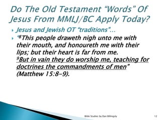  Jesus and Jewish OT “traditions”…
 “8This people draweth nigh unto me with
their mouth, and honoureth me with their
lips; but their heart is far from me.
9But in vain they do worship me, teaching for
doctrines the commandments of men”
(Matthew 15:8-9).
12Bible Studies by Dan Billingsly
 