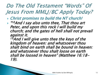  Christ promises to build the NT church!
 “18And I say also unto thee, That thou art
Peter, and upon this rock I will build my
church; and the gates of hell shall not prevail
against it.
19And I will give unto thee the keys of the
kingdom of heaven: and whatsoever thou
shalt bind on earth shall be bound in heaven:
and whatsoever thou shalt loose on earth
shall be loosed in heaven” (Matthew 16:18-
19).
13Bible Studies by Dan Billingsly
 