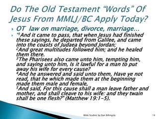 OT law on marriage, divorce, marriage…
 “1And it came to pass, that when Jesus had finished
these sayings, he departed from Galilee, and came
into the coasts of Judaea beyond Jordan;
2And great multitudes followed him; and he healed
them there.
3The Pharisees also came unto him, tempting him,
and saying unto him, Is it lawful for a man to put
away his wife for every cause?
4And he answered and said unto them, Have ye not
read, that he which made them at the beginning
made them male and female,
5And said, For this cause shall a man leave father and
mother, and shall cleave to his wife: and they twain
shall be one flesh?” (Matthew 19:1-5).
14Bible Studies by Dan Billingsly
 