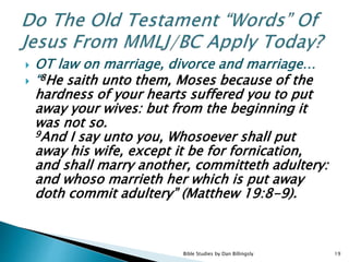  OT law on marriage, divorce and marriage…
 “8He saith unto them, Moses because of the
hardness of your hearts suffered you to put
away your wives: but from the beginning it
was not so.
9And I say unto you, Whosoever shall put
away his wife, except it be for fornication,
and shall marry another, committeth adultery:
and whoso marrieth her which is put away
doth commit adultery” (Matthew 19:8-9).
19Bible Studies by Dan Billingsly
 