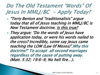  “Terry Benton and “traditionalists” argue
today that all of Jesus teaching in MMLJ/BC is
New Testament doctrine. Is this true?
 They argue: “Do the words of Jesus have
application today, or were his words nailed to
the cross? Incredibly, some say Jesus came
teaching the LOM (Law 0f Moses)”.Why this
doctrine?” To accept all second marriages
regardless of the cause of putting away.
(Matt. 5:32; 19:6-9; No hell fire…).
2Bible Studies by Dan Billingsly
 