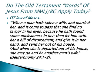  OT law of Moses…
 “1When a man hath taken a wife, and married
her, and it come to pass that she find no
favour in his eyes, because he hath found
some uncleanness in her: then let him write
her a bill of divorcement, and give it in her
hand, and send her out of his house.
2And when she is departed out of his house,
she may go and be another man’s wife”
(Deuteronomy 24:1-2).
20Bible Studies by Dan Billingsly
 