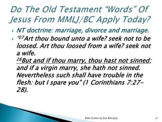  NT doctrine: marriage, divorce and marriage.
 “27Art thou bound unto a wife? seek not to be
loosed. Art thou loosed from a wife? seek not
a wife.
28But and if thou marry, thou hast not sinned;
and if a virgin marry, she hath not sinned.
Nevertheless such shall have trouble in the
flesh: but I spare you” (1 Corinthians 7:27-
28).
21Bible Studies by Dan Billingsly
 