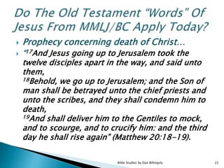  Prophecy concerning death of Christ…
 “17And Jesus going up to Jerusalem took the
twelve disciples apart in the way, and said unto
them,
18Behold, we go up to Jerusalem; and the Son of
man shall be betrayed unto the chief priests and
unto the scribes, and they shall condemn him to
death,
19And shall deliver him to the Gentiles to mock,
and to scourge, and to crucify him: and the third
day he shall rise again” (Matthew 20:18-19).
22Bible Studies by Dan Billingsly
 