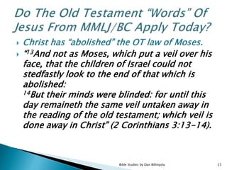  Christ has “abolished” the OT law of Moses.
 “13And not as Moses, which put a veil over his
face, that the children of Israel could not
stedfastly look to the end of that which is
abolished:
14But their minds were blinded: for until this
day remaineth the same veil untaken away in
the reading of the old testament; which veil is
done away in Christ” (2 Corinthians 3:13-14).
Bible Studies by Dan Billingsly 23
 