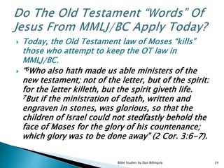  Today, the Old Testament law of Moses “kills”
those who attempt to keep the OT law in
MMLJ/BC.
 “6Who also hath made us able ministers of the
new testament; not of the letter, but of the spirit:
for the letter killeth, but the spirit giveth life.
7But if the ministration of death, written and
engraven in stones, was glorious, so that the
children of Israel could not stedfastly behold the
face of Moses for the glory of his countenance;
which glory was to be done away” (2 Cor. 3:6-7).
Bible Studies by Dan Billingsly 24
 