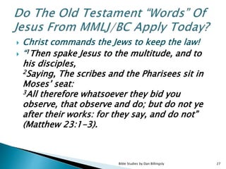  Christ commands the Jews to keep the law!
 “1Then spake Jesus to the multitude, and to
his disciples,
2Saying, The scribes and the Pharisees sit in
Moses’ seat:
3All therefore whatsoever they bid you
observe, that observe and do; but do not ye
after their works: for they say, and do not”
(Matthew 23:1-3).
27Bible Studies by Dan Billingsly
 