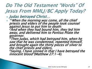  Judas betrayed Christ…
 “1When the morning was come, all the chief
priests and elders of the people took counsel
against Jesus to put him to death:
2And when they had bound him, they led him
away, and delivered him to Pontius Pilate the
governor.
3Then Judas, which had betrayed him, when he
saw that he was condemned, repented himself,
and brought again the thirty pieces of silver to
the chief priests and elders,
4Saying, I have sinned in that I have betrayed the
innocent blood”(Matthew 27:1-4).
29Bible Studies by Dan Billingsly
 