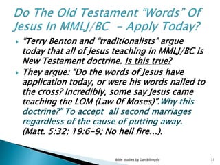  “Terry Benton and “traditionalists” argue
today that all of Jesus teaching in MMLJ/BC is
New Testament doctrine. Is this true?
 They argue: “Do the words of Jesus have
application today, or were his words nailed to
the cross? Incredibly, some say Jesus came
teaching the LOM (Law 0f Moses)”.Why this
doctrine?” To accept all second marriages
regardless of the cause of putting away.
(Matt. 5:32; 19:6-9; No hell fire…).
31Bible Studies by Dan Billingsly
 