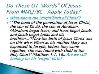  What About the “virgin”birth of Christ”?
 “1The book of the generation of Jesus Christ,
the son of David, the son of Abraham.
2Abraham begat Isaac; and Isaac begat Jacob;
and Jacob begat Judas and his
brethren…18Now the birth of Jesus Christ was
on this wise: When as his mother Mary was
espoused to Joseph, before they came
together, she was found with child of the
Holy Ghost” (Matthew 1:1; 18). Are we still
looking for his “virgin” birth?
4Bible Studies by Dan Billingsly
 
