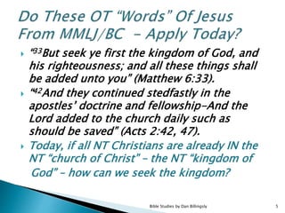  “33But seek ye first the kingdom of God, and
his righteousness; and all these things shall
be added unto you” (Matthew 6:33).
 “42And they continued stedfastly in the
apostles’ doctrine and fellowship-And the
Lord added to the church daily such as
should be saved” (Acts 2:42, 47).
 Today, if all NT Christians are already IN the
NT “church of Christ” – the NT “kingdom of
God” – how can we seek the kingdom?
5Bible Studies by Dan Billingsly
 
