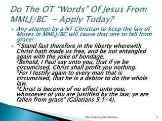 Any attempt by a NT Christian to keep the law of
Moses in MMLJ/BC will cause that one to fall from
grace!
 “1Stand fast therefore in the liberty wherewith
Christ hath made us free, and be not entangled
again with the yoke of bondage.
2Behold, I Paul say unto you, that if ye be
circumcised, Christ shall profit you nothing.
3For I testify again to every man that is
circumcised, that he is a debtor to do the whole
law.
4Christ is become of no effect unto you,
whosoever of you are justified by the law; ye are
fallen from grace” (Galatians 5:1-4).
Bible Studies by Dan Billingsly 7
 
