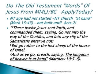  NT age had not started -NT church “at hand”
(Mark 15:43) – not built until Acts 2!
 “5These twelve Jesus sent forth, and
commanded them, saying, Go not into the
way of the Gentiles, and into any city of the
Samaritans enter ye not:
6But go rather to the lost sheep of the house
of Israel.
7And as ye go, preach, saying, The kingdom
of heaven is at hand” (Matthew 10:5-6).
9Bible Studies by Dan Billingsly
 