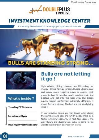Trending MF Schemes
Investment Gyan
Inspiring Investment Story
A monthly Newsletter to manage your personal finance
INVESTMENT KNOWLEDGE CENTER
Month ending August 2022
Bulls are not letting
it go !
BULLS ARE STANDING STRONG...
BULLS ARE STANDING STRONG...
What's inside ?
High Inflation, Rising interest rate, FIIs puling out
money , China Taiwan tension, Russia Ukraine War
and many more negative news or events took
place in last 3 months; world market took the
beating and got into the bear grip. But Indian
equity market performed extremely different. It
stood firm and strong. The bull are not at all giving
it up !!
In our previous issue we mentioned a lot about
the numbers and reasons which poses India as a
fastest growing economy in next few years . The
way things are shaping up, India is going to be
worlds third largest economy in world.
www.doubleplus.in
01
 