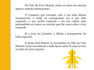 No País da Cara Metade, todos os seres são metade
opacos, metade transparentes.

        O Casimiro, por exemplo, tem o seu lado direito
transparente, e então só conseguimos ver o seu olho
esquerdo, a sua orelha esquerda e do seu cabelo todo
penteadinho só vemos os caracóis que lhe caem sobre a face
esquerda.

        Já a irmã do Casimiro, a Mirita, é transparente do
lado esquerdo.

        É muito fácil brincar às escondidas no País da Cara
Metade: basta esconderem o lado opaco atrás de uma árvore,
ou atrás de uma esquina.
 