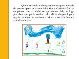 Qual o susto do Vidal quando viu aquela metade
de pessoa aparecer diante dele! Mas o Casimiro foi tão
simpático, que o Vidal se aproximou dele, e logo
percebeu que podia confiar nele. Mirita chegou logo a
seguir, também se mostrou a Vidal, e os três ficaram
grandes amigos.
 