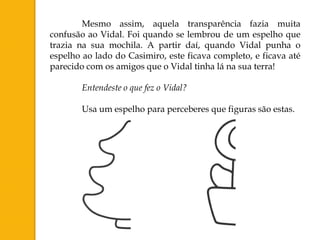 Mesmo assim, aquela transparência fazia muita
confusão ao Vidal. Foi quando se lembrou de um espelho que
trazia na sua mochila. A partir daí, quando Vidal punha o
espelho ao lado do Casimiro, este ficava completo, e ficava até
parecido com os amigos que o Vidal tinha lá na sua terra!

        Entendeste o que fez o Vidal?

        Usa um espelho para perceberes que figuras são estas.
 