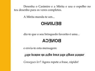 Desenha o Casimiro e a Mirita e usa o espelho no
teu desenho para os veres completos.

      A Mirita manda-te um...




      diz-te que o seu brinquedo favorito é uma...



      e envia-te esta mensagem:



      Consegues ler? Agora repete a frase, rápido!
 