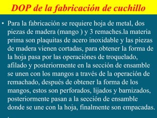 DOP de la fabricación de cuchillo
• Para la fabricación se requiere hoja de metal, dos
piezas de madera (mango ) y 3 remaches.la materia
prima son plaquitas de acero inoxidable y las piezas
de madera vienen cortadas, para obtener la forma de
la hoja pasa por las operaciónes de troquelado,
afilado y posteriormente en la sección de ensamble
se unen con los mangos a través de la operación de
remachado, después de obtener la forma de los
mangos, estos son perforados, lijados y barnizados,
posteriormente pasan a la sección de ensamble
donde se une con la hoja, finalmente son empacadas.
.
 