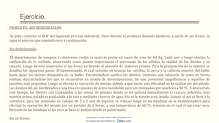 Ejercicio.
PRODUCTO: AJO DESHIDRATADO
Se pide construir el DOP del siguiente proceso industrial: Para obtener el producto llamado Ajosbron, a partir de ajo fresco, se
sigue el proceso que expondremos a continuación:
Ajo deshidratado:
El departamento de compras y almacenes recibe la materia prima en sacos de yute de 60 Kg. Cada uno y luego efectúa la
calificación de lo recibido, observando como puntos importantes el porcentaje de los sólidos, la calidad de los dientes y su
tamaño. Luego de esta inspección el ajo fresco es llevado al almacén de materias primas. Para la preparación de la materia se
detallan los siguientes pasos: El desmenuzado, el cual consiste en separar las raicillas, la tierra y la cubierta exterior del bulbo
hasta dejar los dientes desunidos de su bulbo. Encontrándose sueltos los dientes, continua una selección de estos en forma
manual, descartándose los que se encuentren en estado de descomposición, los que presenten magulladuras y aquellos de
tamaños muy pequeños. Luego se efectúa la operación de remojo, debido a que existe una dificultad en la realización del pelado.
Los dientes del ajo son llevados a una tina en canastas de acero inoxidable para ser remojados por una hora a 50 ºC. Transcurrido
este tiempo, los dientes son trasladados a las mesas de pelados donde se les quitara manualmente la cascara adherida; esta
materia prima, pelada es trasladada a la tina y mediante chorros de agua fría se le somete a un lavado. Limpio el ajo se lleva a la
cortadora, para ser rebanado en rodajas de 1 a 2 mm de espesor, se colocan luego en las bandejas de la deshidratadora para
efectuar la operación del secado por un período de 6 horas, a una temperatura de 60 ºC, termino en el cual el ajo estar seco.
Retirado de las bandejas el ajo seco se lleva al molino donde es pulverizado;
Ajo en frasco: Descargado por Heidy Mariños (roldanh674@gmail.com)
Encuentra más documentos en
 