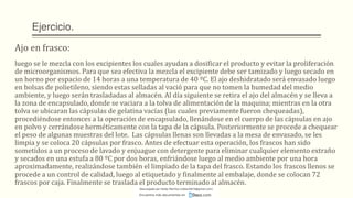 Ejercicio.
Ajo en frasco:
luego se le mezcla con los excipientes los cuales ayudan a dosificar el producto y evitar la proliferación
de microorganismos. Para que sea efectiva la mezcla el excipiente debe ser tamizado y luego secado en
un horno por espacio de 14 horas a una temperatura de 40 ºC. El ajo deshidratado será envasado luego
en bolsas de polietileno, siendo estas selladas al vació para que no tomen la humedad del medio
ambiente, y luego serán trasladadas al almacén. Al día siguiente se retira el ajo del almacén y se lleva a
la zona de encapsulado, donde se vaciara a la tolva de alimentación de la maquina; mientras en la otra
tolva se ubicaran las cápsulas de gelatina vacías (las cuales previamente fueron chequeadas),
procediéndose entonces a la operación de encapsulado, llenándose en el cuerpo de las cápsulas en ajo
en polvo y cerrándose herméticamente con la tapa de la cápsula. Posteriormente se procede a chequear
el peso de algunas muestras del lote. Las cápsulas llenas son llevadas a la mesa de envasado, se les
limpia y se coloca 20 cápsulas por frasco. Antes de efectuar esta operación, los frascos han sido
sometidos a un proceso de lavado y enjuague con detergente para eliminar cualquier elemento extraño
y secados en una estufa a 80 ºC por dos horas, enfriándose luego al medio ambiente por una hora
aproximadamente, realizándose también el limpiado de la tapa del frasco. Estando los frascos llenos se
procede a un control de calidad, luego al etiquetado y finalmente al embalaje, donde se colocan 72
frascos por caja. Finalmente se traslada el producto terminado al almacén.
Descargado por Heidy Mariños (roldanh674@gmail.com)
Encuentra más documentos en
 