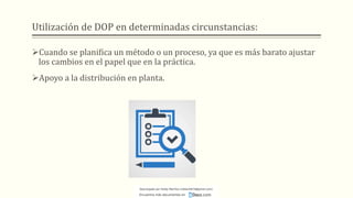 Utilización de DOP en determinadas circunstancias:
➢Cuando se planifica un método o un proceso, ya que es más barato ajustar
los cambios en el papel que en la práctica.
➢Apoyo a la distribución en planta.
Descargado por Heidy Mariños (roldanh674@gmail.com)
Encuentra más documentos en
 