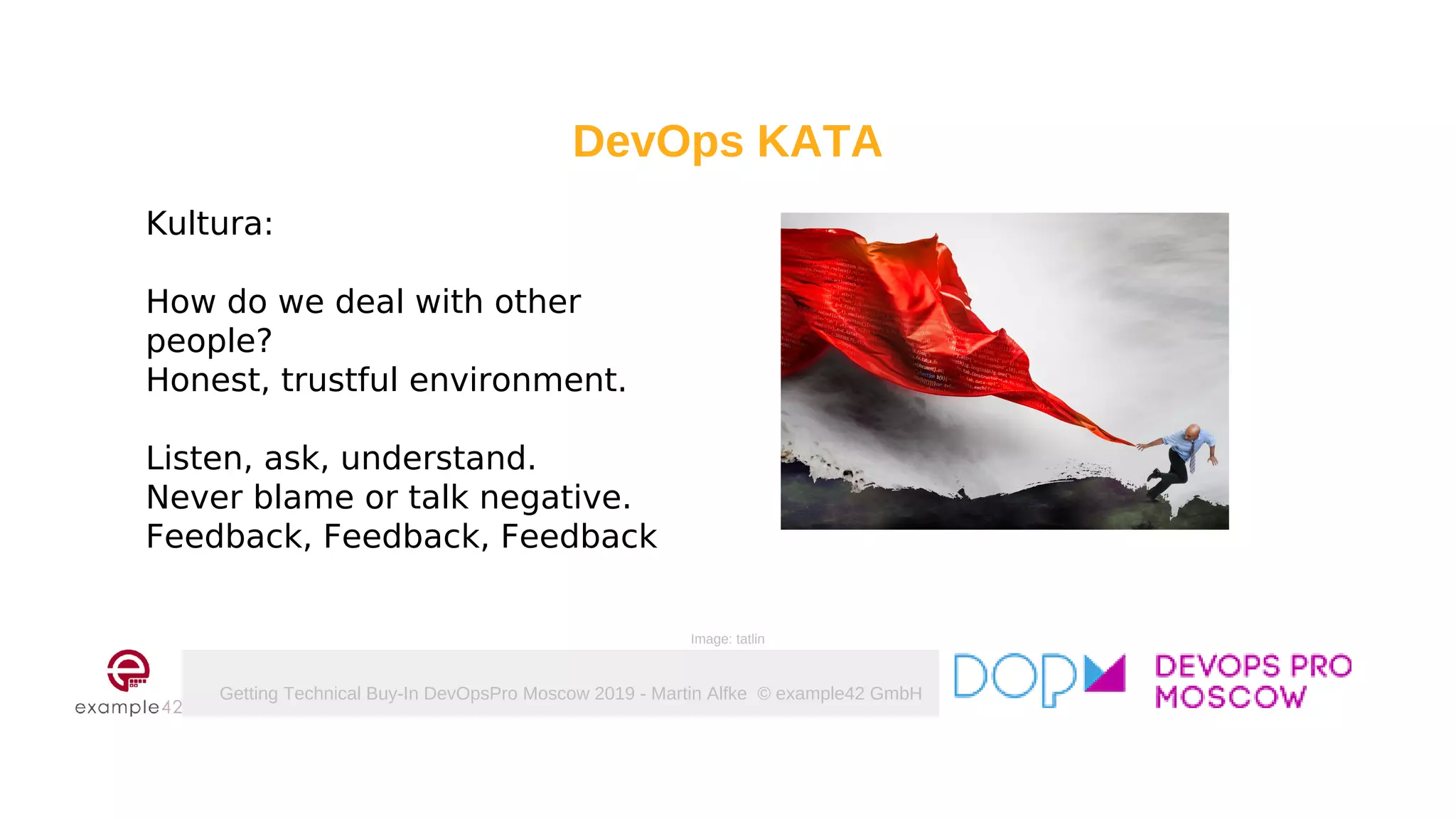 Getting Technical Buy-In DevOpsPro Moscow 2019 - Martin Alfke © example42 GmbH
DevOps KATA
Kultura:
How do we deal with other
people?
Honest, trustful environment.
Listen, ask, understand.
Never blame or talk negative.
Feedback, Feedback, Feedback
Image: tatlin
 