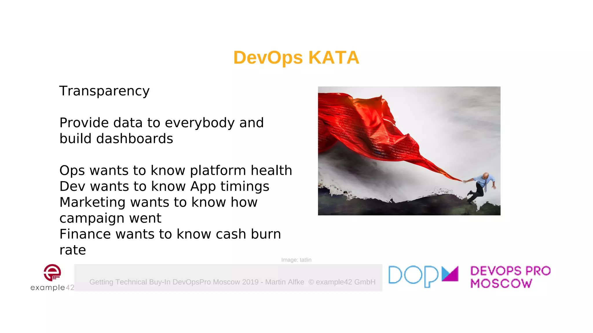 Getting Technical Buy-In DevOpsPro Moscow 2019 - Martin Alfke © example42 GmbH
DevOps KATA
Transparency
Provide data to everybody and
build dashboards
Ops wants to know platform health
Dev wants to know App timings
Marketing wants to know how
campaign went
Finance wants to know cash burn
rate
Image: tatlin
 
