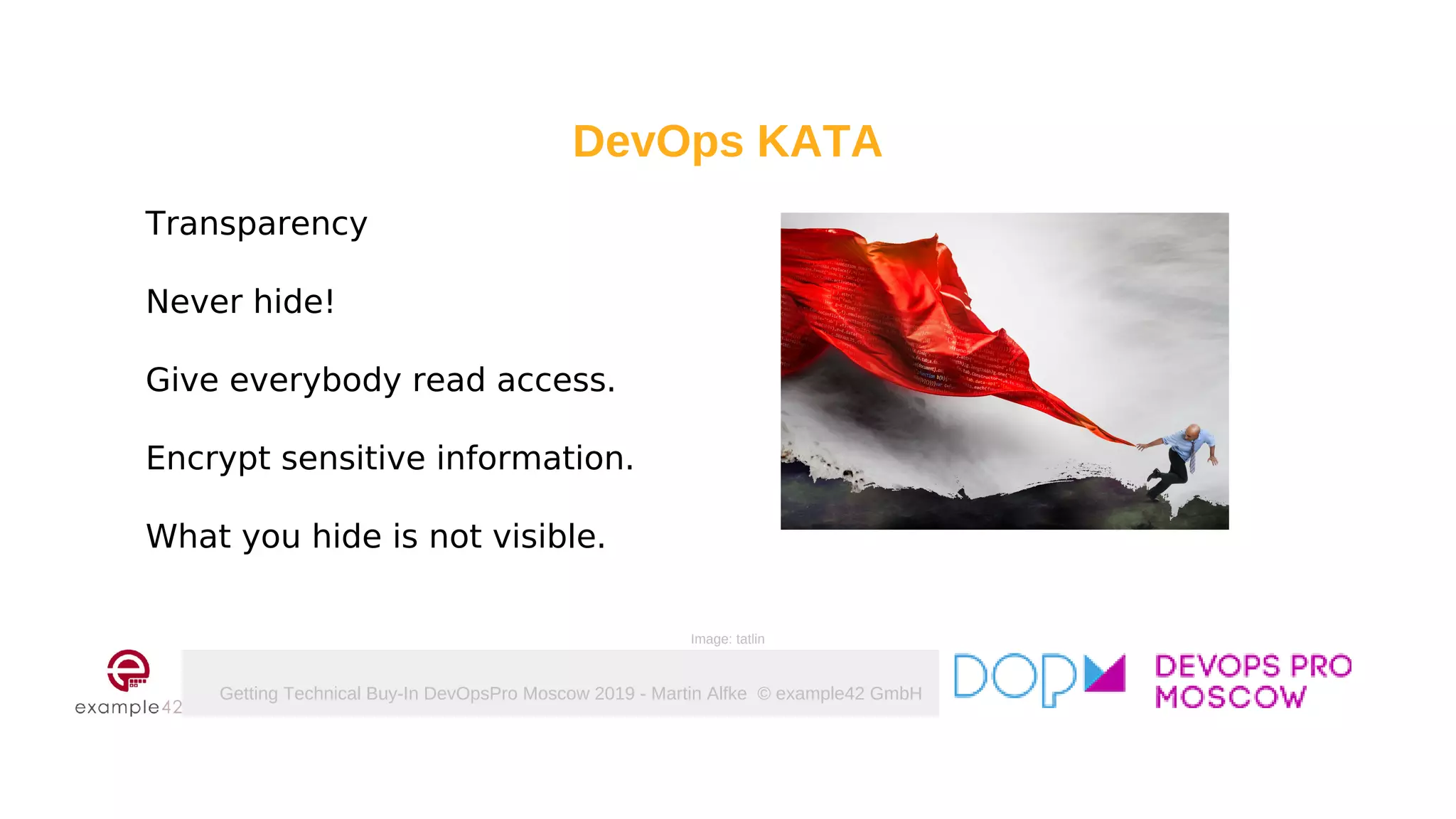 Getting Technical Buy-In DevOpsPro Moscow 2019 - Martin Alfke © example42 GmbH
DevOps KATA
Transparency
Never hide!
Give everybody read access.
Encrypt sensitive information.
What you hide is not visible.
Image: tatlin
 