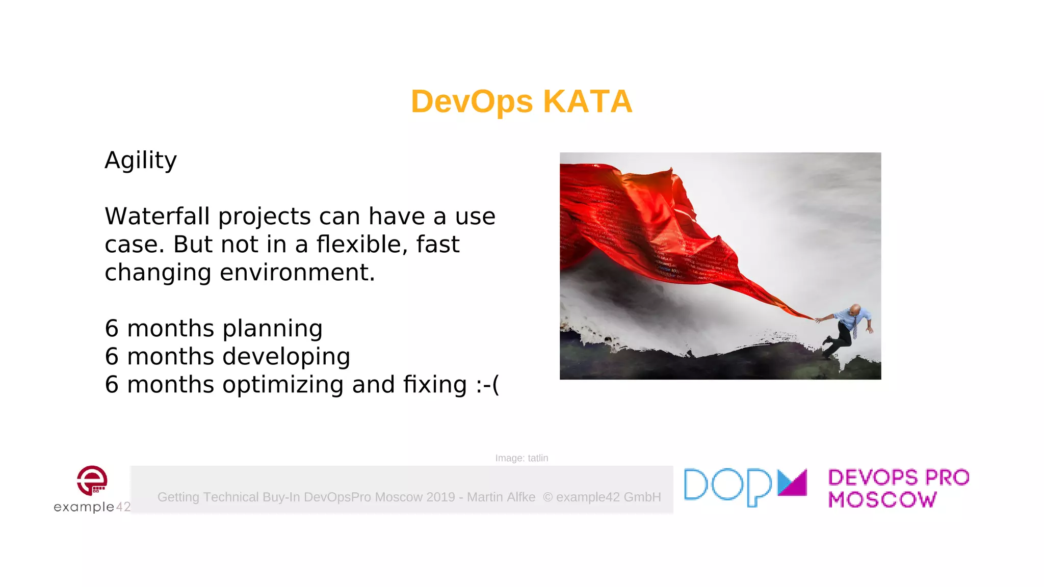 Getting Technical Buy-In DevOpsPro Moscow 2019 - Martin Alfke © example42 GmbH
DevOps KATA
Agility
Waterfall projects can have a use
case. But not in a flexible, fast
changing environment.
6 months planning
6 months developing
6 months optimizing and fixing :-(
Image: tatlin
 