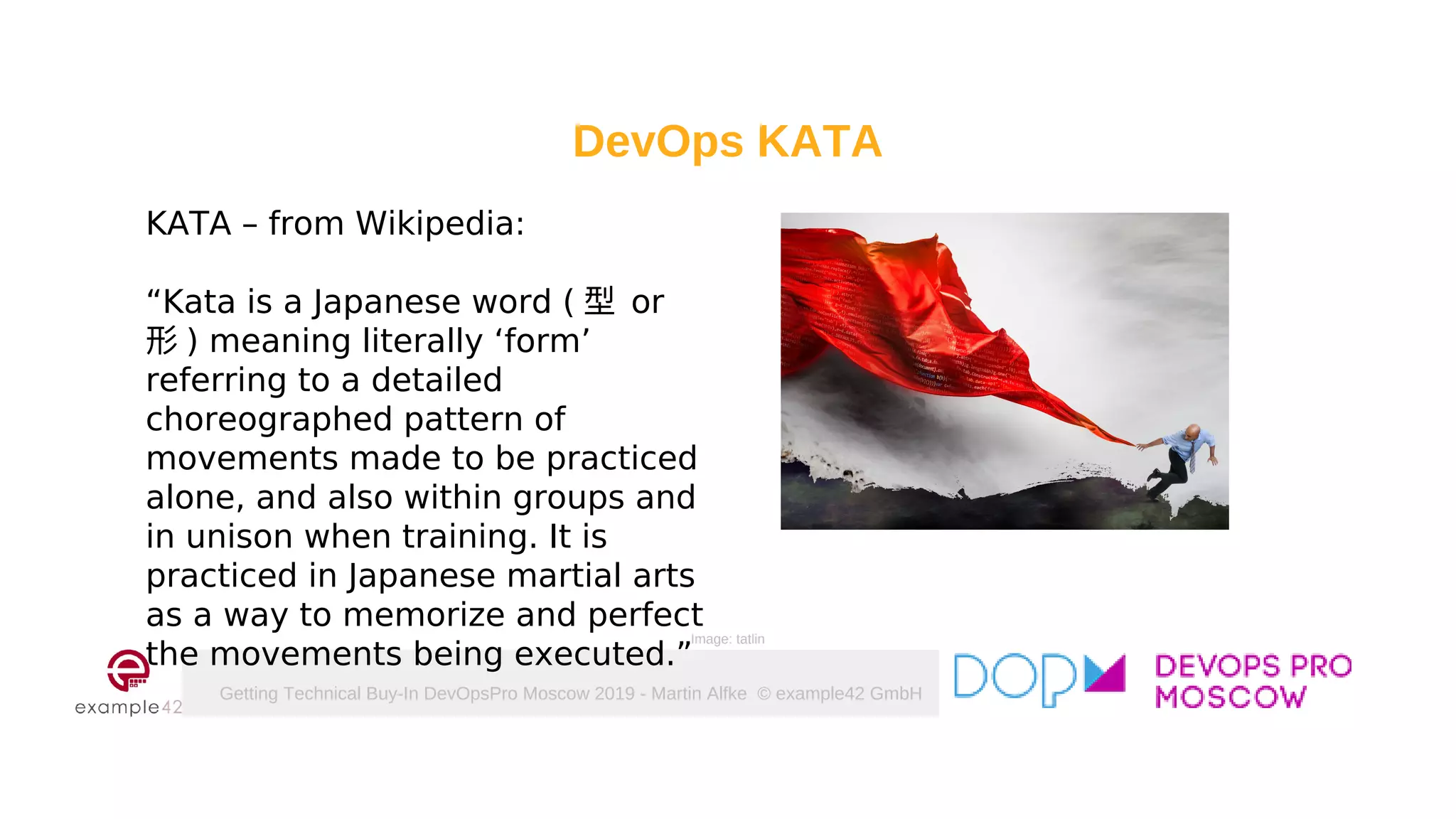 Getting Technical Buy-In DevOpsPro Moscow 2019 - Martin Alfke © example42 GmbH
DevOps KATA
KATA – from Wikipedia:
“Kata is a Japanese word ( 型 or
形 ) meaning literally ‘form’
referring to a detailed
choreographed pattern of
movements made to be practiced
alone, and also within groups and
in unison when training. It is
practiced in Japanese martial arts
as a way to memorize and perfect
the movements being executed.”
Image: tatlin
 